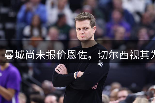 曼城尚未报价恩佐，切尔西视其为竞购策略